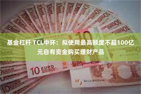 基金杠杆 TCL中环：拟使用最高额度不超100亿元自有资金购买理财产品