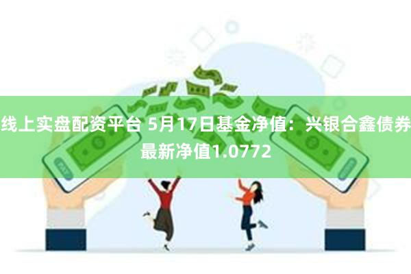 线上实盘配资平台 5月17日基金净值：兴银合鑫债券最新净值1.0772