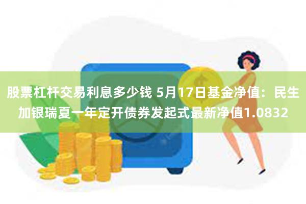 股票杠杆交易利息多少钱 5月17日基金净值：民生加银瑞夏一年定开债券发起式最新净值1.0832