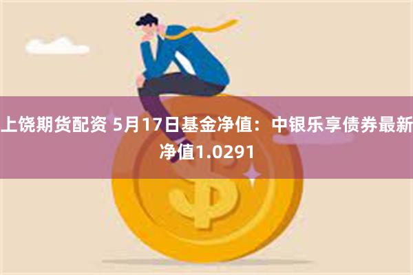 上饶期货配资 5月17日基金净值：中银乐享债券最新净值1.0291