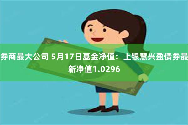 券商最大公司 5月17日基金净值：上银慧兴盈债券最新净值1.0296