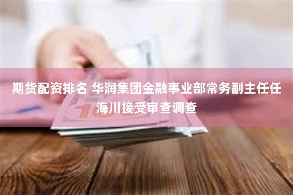 期货配资排名 华润集团金融事业部常务副主任任海川接受审查调查