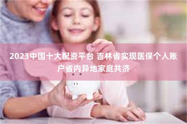 2023中国十大配资平台 吉林省实现医保个人账户省内异地家庭共济