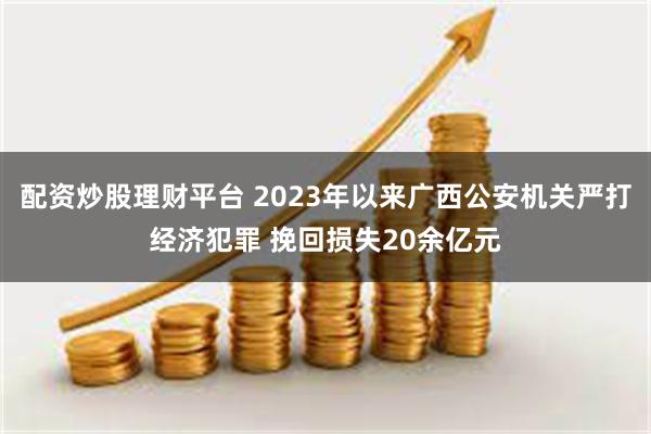 配资炒股理财平台 2023年以来广西公安机关严打经济犯罪 挽回损失20余亿元