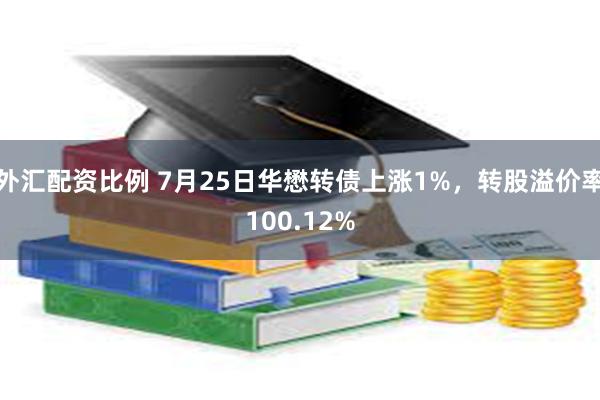 外汇配资比例 7月25日华懋转债上涨1%，转股溢价率100.12%