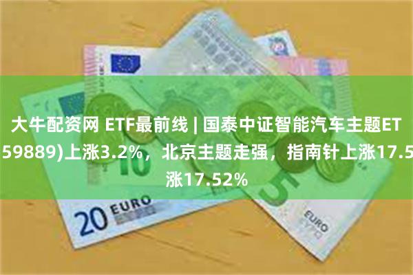 大牛配资网 ETF最前线 | 国泰中证智能汽车主题ETF(159889)上涨3.2%，北京主题走强，指南针上涨17.52%