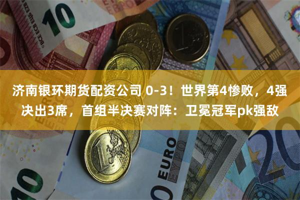 济南银环期货配资公司 0-3！世界第4惨败，4强决出3席，首组半决赛对阵：卫冕冠军pk强敌