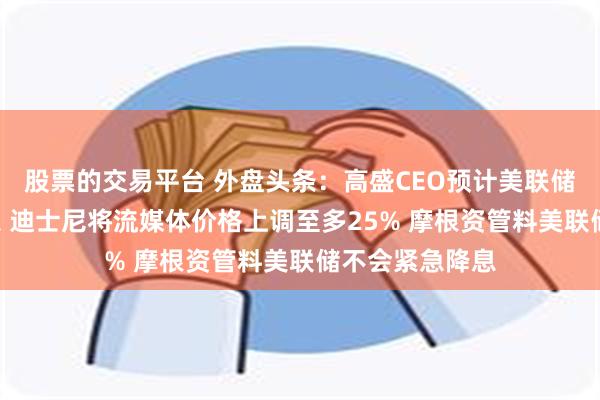 股票的交易平台 外盘头条：高盛CEO预计美联储9月前不会降息 迪士尼将流媒体价格上调至多25% 摩根资管料美联储不会紧急降息