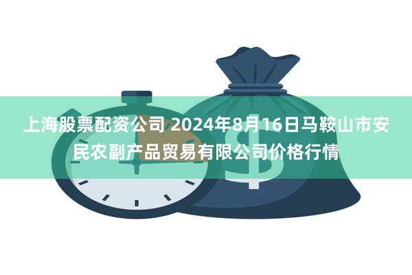 上海股票配资公司 2024年8月16日马鞍山市安民农副产品贸易有限公司价格行情