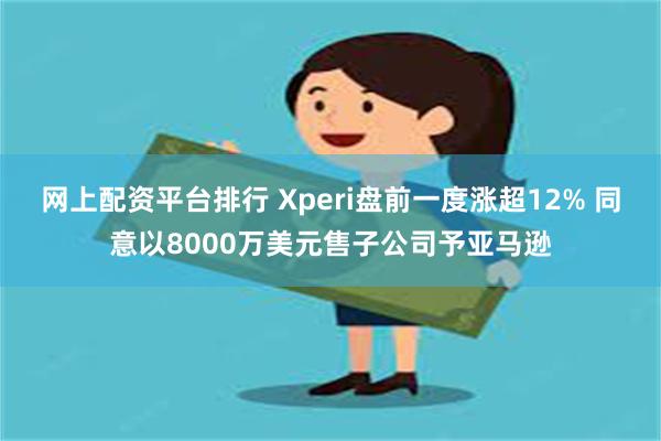 网上配资平台排行 Xperi盘前一度涨超12% 同意以8000万美元售子公司予亚马逊