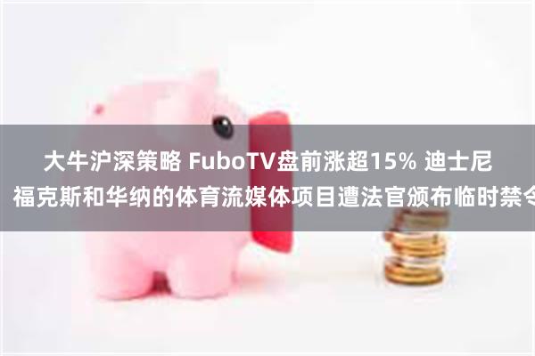 大牛沪深策略 FuboTV盘前涨超15% 迪士尼、福克斯和华纳的体育流媒体项目遭法官颁布临时禁令