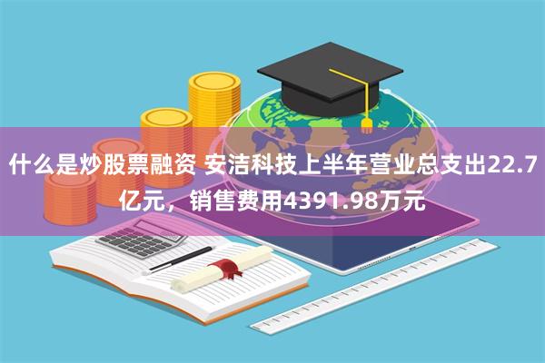 什么是炒股票融资 安洁科技上半年营业总支出22.7亿元，销售费用4391.98万元