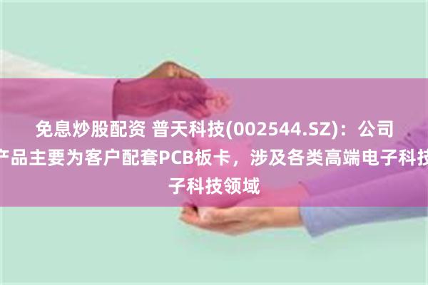 免息炒股配资 普天科技(002544.SZ)：公司PCB产品主要为客户配套PCB板卡，涉及各类高端电子科技领域