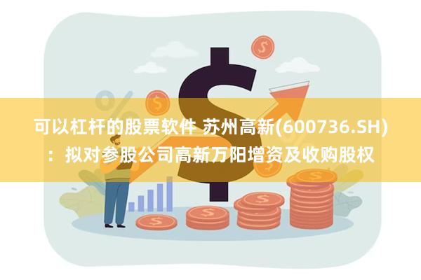 可以杠杆的股票软件 苏州高新(600736.SH)：拟对参股公司高新万阳增资及收购股权