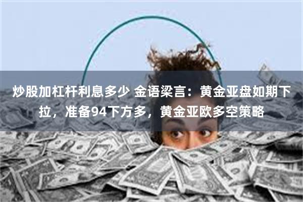 炒股加杠杆利息多少 金语梁言：黄金亚盘如期下拉，准备94下方多，黄金亚欧多空策略