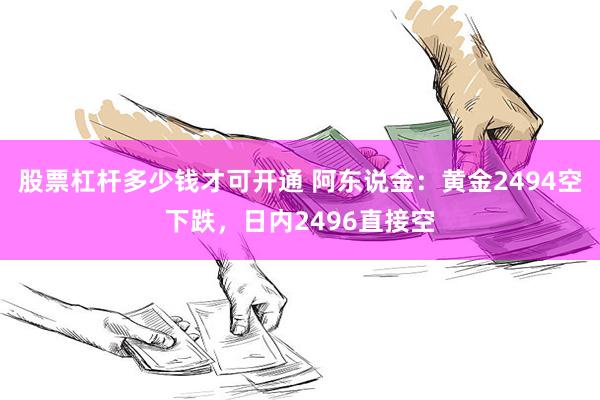 股票杠杆多少钱才可开通 阿东说金：黄金2494空下跌，日内2496直接空