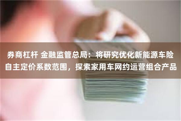 券商杠杆 金融监管总局：将研究优化新能源车险自主定价系数范围，探索家用车网约运营组合产品