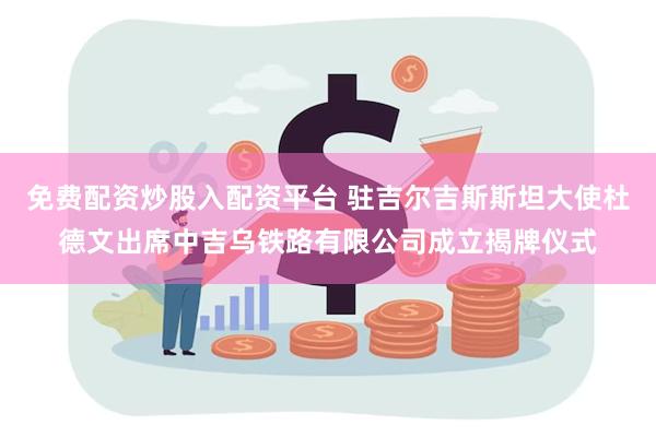 免费配资炒股入配资平台 驻吉尔吉斯斯坦大使杜德文出席中吉乌铁路有限公司成立揭牌仪式