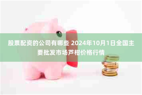 股票配资的公司有哪些 2024年10月1日全国主要批发市场芦柑价格行情