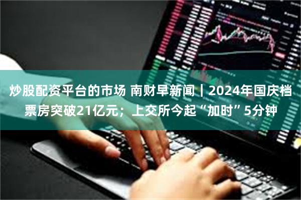 炒股配资平台的市场 南财早新闻｜2024年国庆档票房突破21亿元；上交所今起“加时”5分钟