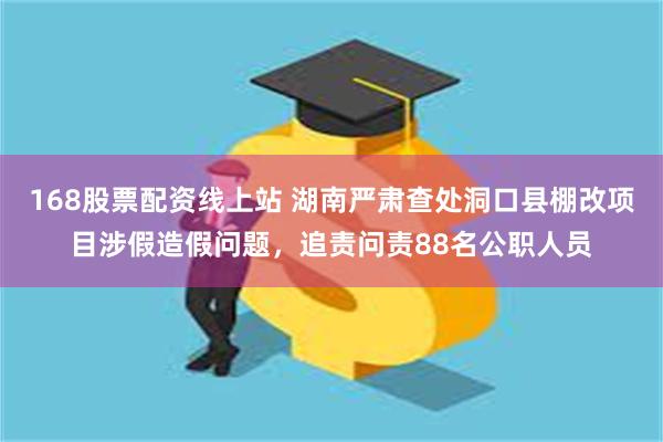 168股票配资线上站 湖南严肃查处洞口县棚改项目涉假造假问题，追责问责88名公职人员