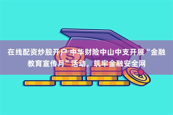 在线配资炒股开户 中华财险中山中支开展“金融教育宣传月”活动，筑牢金融安全网