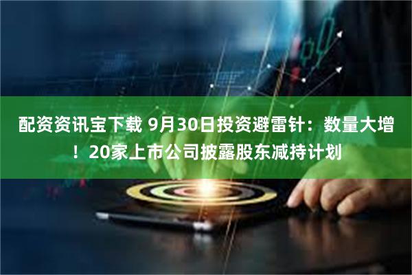 配资资讯宝下载 9月30日投资避雷针：数量大增！20家上市公司披露股东减持计划