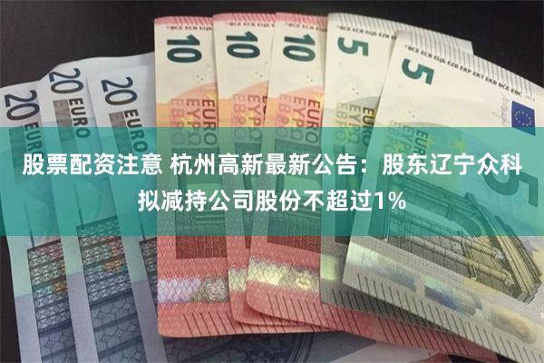 股票配资注意 杭州高新最新公告：股东辽宁众科拟减持公司股份不超过1%