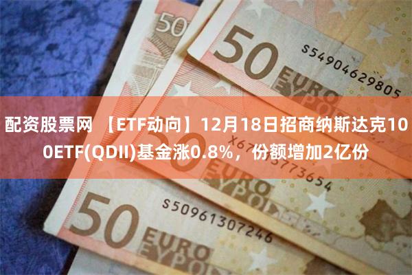 配资股票网 【ETF动向】12月18日招商纳斯达克100ETF(QDII)基金涨0.8%，份额增加2亿份