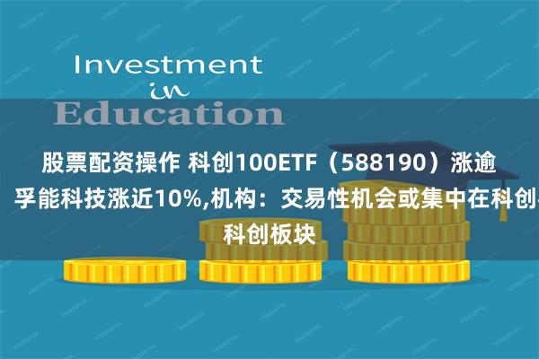 股票配资操作 科创100ETF（588190）涨逾1%，孚能科技涨近10%,机构：交易性机会或集中在科创板块