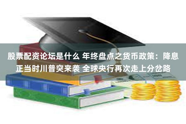 股票配资论坛是什么 年终盘点之货币政策：降息正当时川普突来袭 全球央行再次走上分岔路