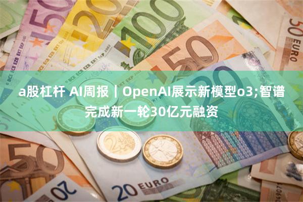 a股杠杆 AI周报｜OpenAI展示新模型o3;智谱完成新一轮30亿元融资