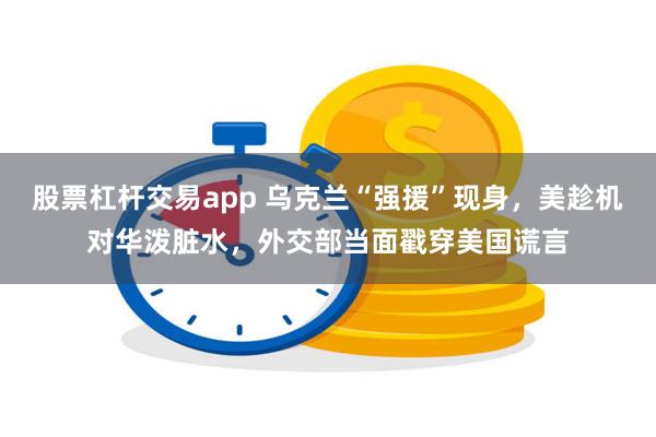 股票杠杆交易app 乌克兰“强援”现身，美趁机对华泼脏水，外交部当面戳穿美国谎言