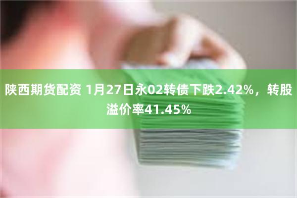 陕西期货配资 1月27日永02转债下跌2.42%，转股溢价率41.45%