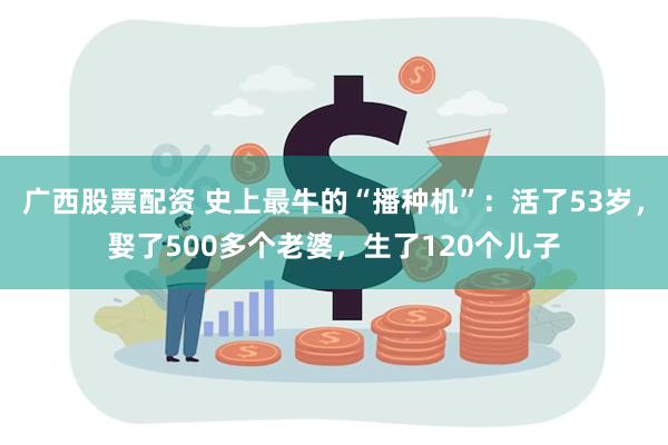 广西股票配资 史上最牛的“播种机”：活了53岁，娶了500多个老婆，生了120个儿子