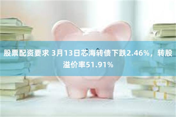 股票配资要求 3月13日芯海转债下跌2.46%，转股溢价率51.91%