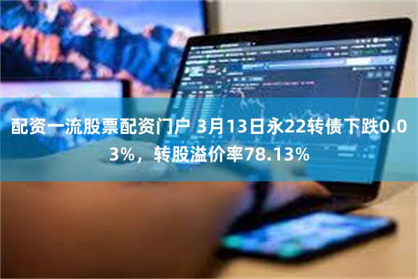 配资一流股票配资门户 3月13日永22转债下跌0.03%，转股溢价率78.13%